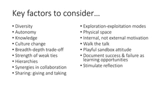 Key factors to consider…
• Diversity
• Autonomy
• Knowledge
• Culture change
• Breadth-depth trade-off
• Strength of weak ties
• Hierarchies
• Synergies in collaboration
• Sharing: giving and taking
• Exploration-exploitation modes
• Physical space
• Internal, not external motivation
• Walk the talk
• Playful sandbox attitude
• Document success & failure as
learning opportunities
• Stimulate reflection
 