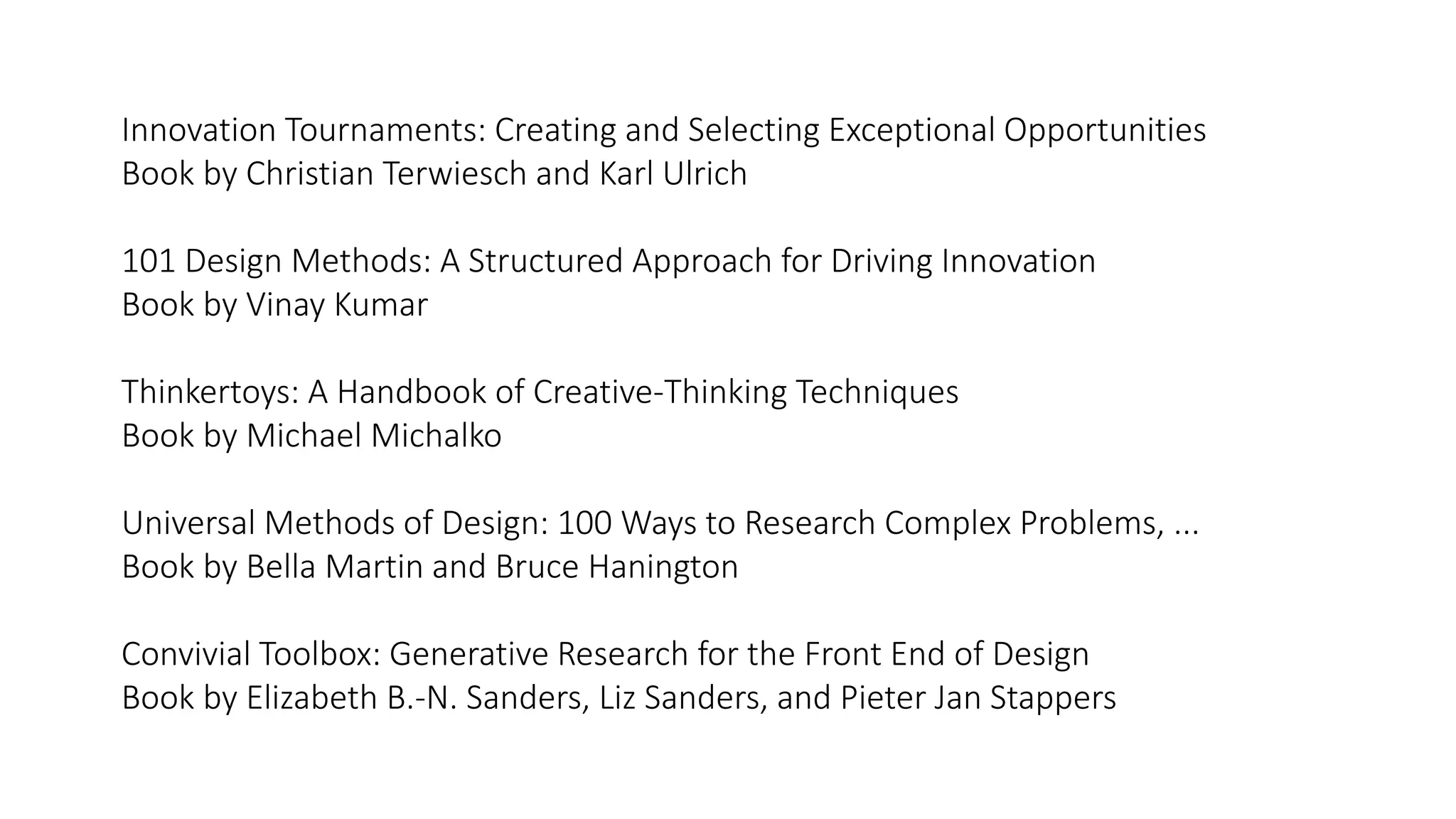 Innovation Tournaments: Creating and Selecting Exceptional Opportunities
Book by Christian Terwiesch and Karl Ulrich
101 Design Methods: A Structured Approach for Driving Innovation
Book by Vinay Kumar
Thinkertoys: A Handbook of Creative-Thinking Techniques
Book by Michael Michalko
Universal Methods of Design: 100 Ways to Research Complex Problems, ...
Book by Bella Martin and Bruce Hanington
Convivial Toolbox: Generative Research for the Front End of Design
Book by Elizabeth B.-N. Sanders, Liz Sanders, and Pieter Jan Stappers
 