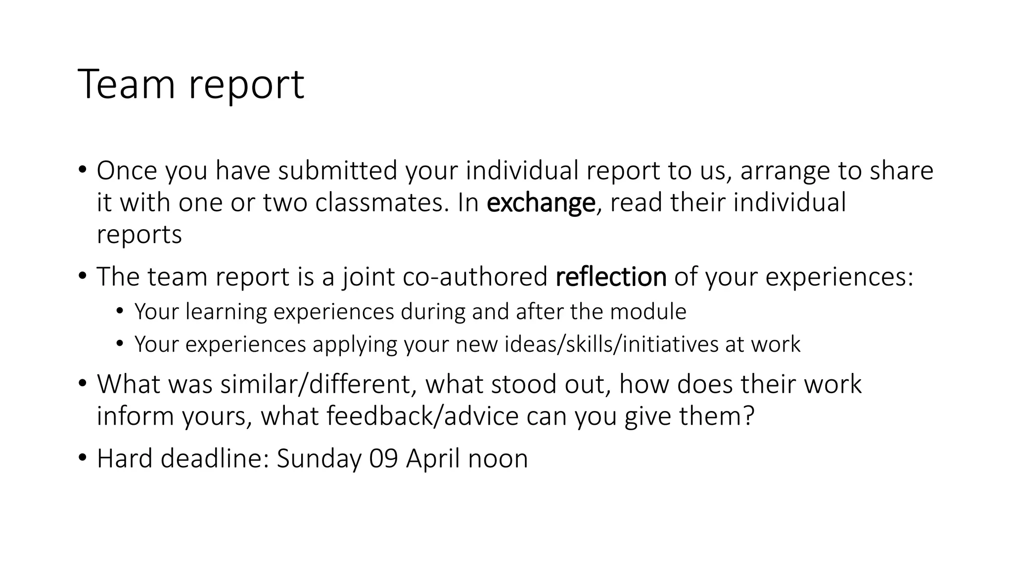 Team report
• Once you have submitted your individual report to us, arrange to share
it with one or two classmates. In exchange, read their individual
reports
• The team report is a joint co-authored reflection of your experiences:
• Your learning experiences during and after the module
• Your experiences applying your new ideas/skills/initiatives at work
• What was similar/different, what stood out, how does their work
inform yours, what feedback/advice can you give them?
• Hard deadline: Sunday 09 April noon
 