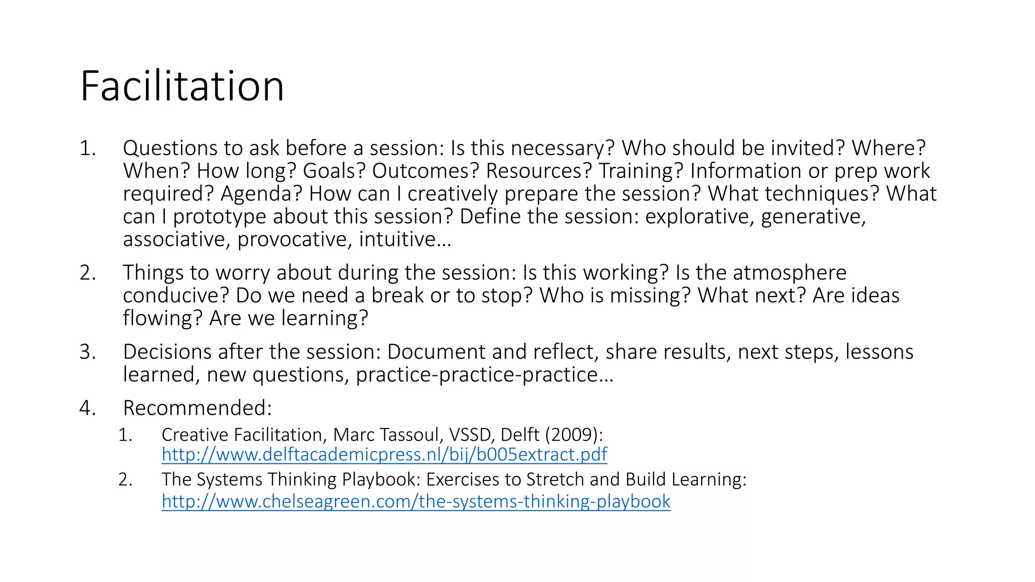 Facilitation
1. Questions to ask before a session: Is this necessary? Who should be invited? Where?
When? How long? Goals? Outcomes? Resources? Training? Information or prep work
required? Agenda? How can I creatively prepare the session? What techniques? What
can I prototype about this session? Define the session: explorative, generative,
associative, provocative, intuitive…
2. Things to worry about during the session: Is this working? Is the atmosphere
conducive? Do we need a break or to stop? Who is missing? What next? Are ideas
flowing? Are we learning?
3. Decisions after the session: Document and reflect, share results, next steps, lessons
learned, new questions, practice-practice-practice…
4. Recommended:
1. Creative Facilitation, Marc Tassoul, VSSD, Delft (2009):
http://www.delftacademicpress.nl/bij/b005extract.pdf
2. The Systems Thinking Playbook: Exercises to Stretch and Build Learning:
http://www.chelseagreen.com/the-systems-thinking-playbook
 