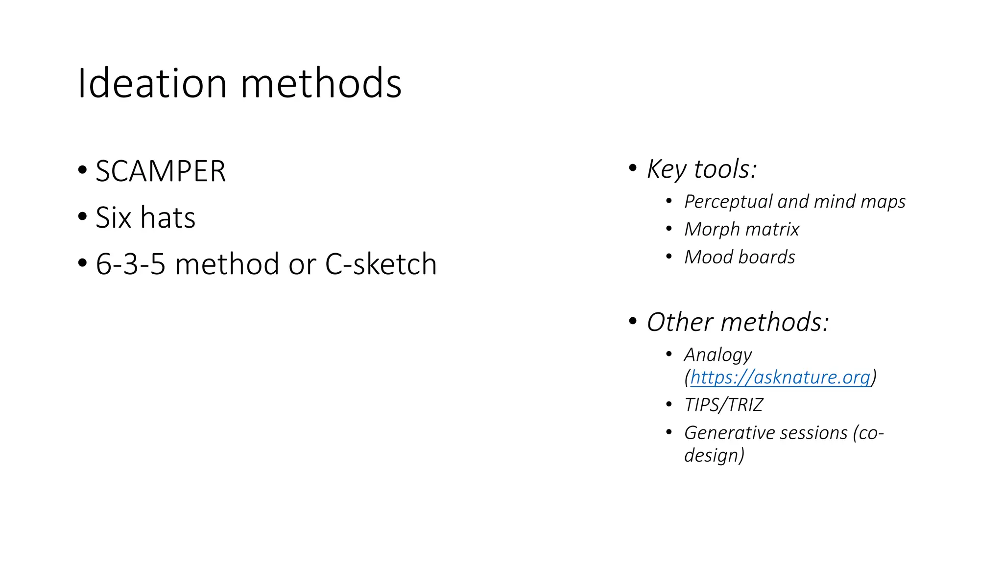 Ideation methods
• SCAMPER
• Six hats
• 6-3-5 method or C-sketch
• Key tools:
• Perceptual and mind maps
• Morph matrix
• Mood boards
• Other methods:
• Analogy
(https://asknature.org)
• TIPS/TRIZ
• Generative sessions (co-
design)
 