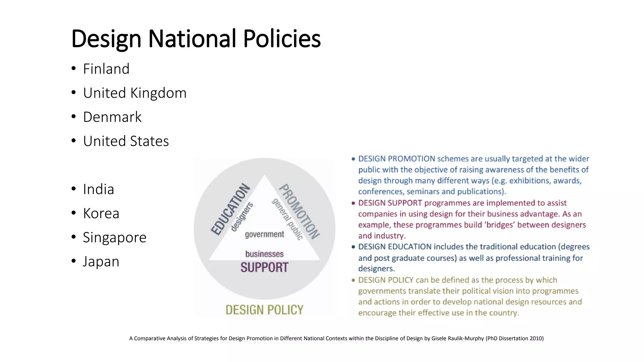 Design National Policies
• Finland
• United Kingdom
• Denmark
• United States
• India
• Korea
• Singapore
• Japan
A Comparative Analysis of Strategies for Design Promotion in Different National Contexts within the Discipline of Design by Gisele Raulik-Murphy (PhD Dissertation 2010)
 