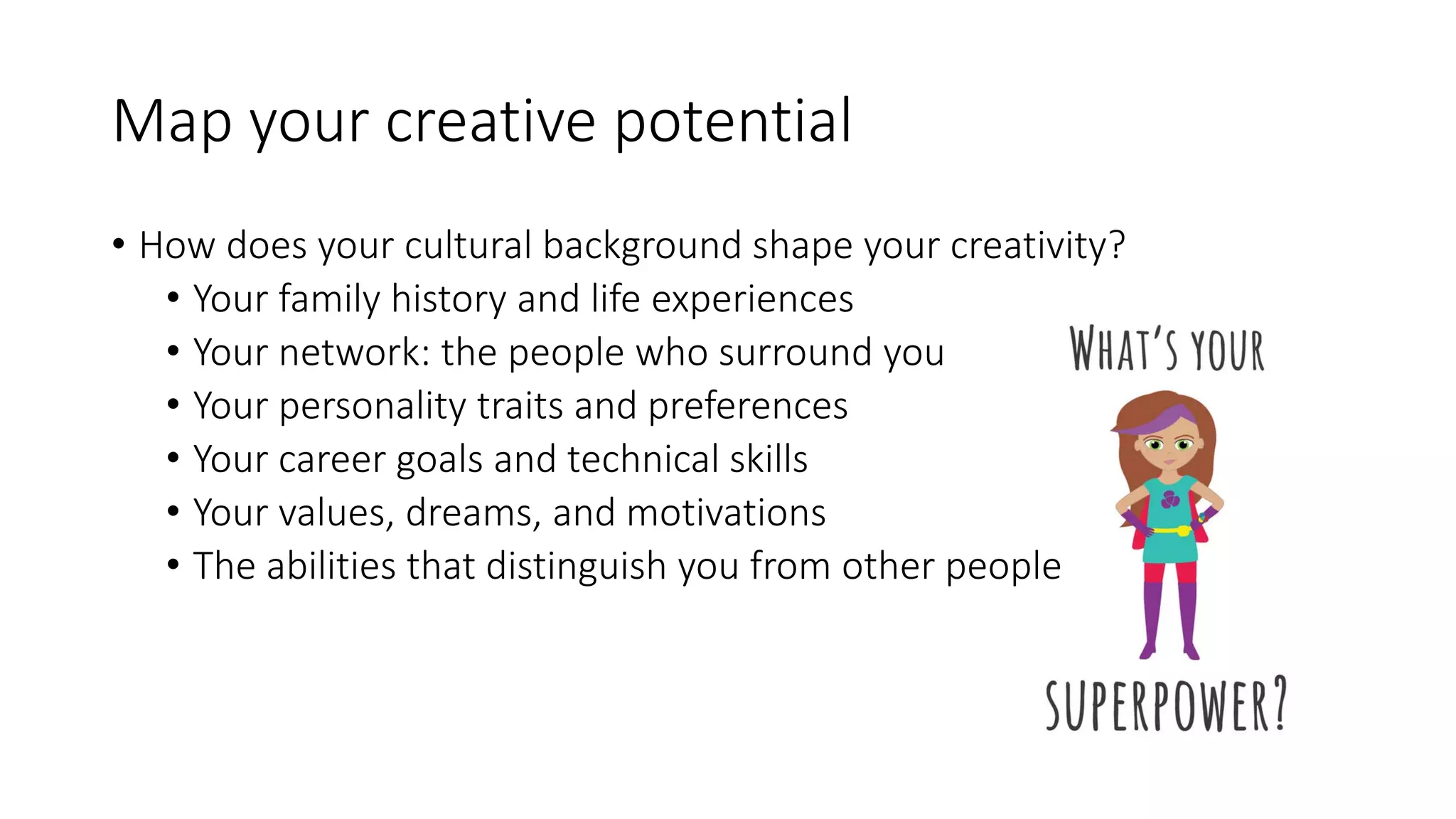 Map your creative potential
• How does your cultural background shape your creativity?
• Your family history and life experiences
• Your network: the people who surround you
• Your personality traits and preferences
• Your career goals and technical skills
• Your values, dreams, and motivations
• The abilities that distinguish you from other people
 