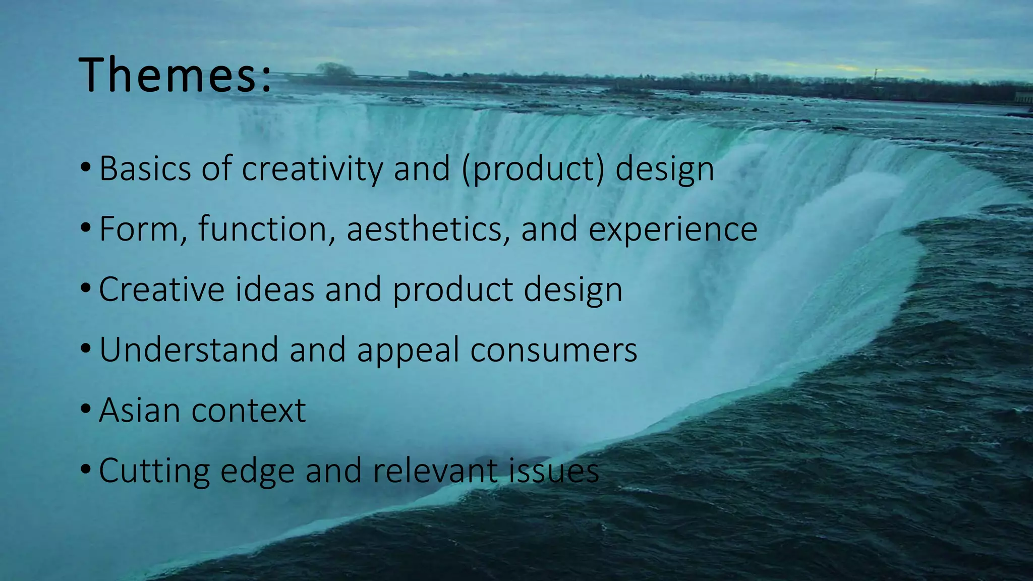 Themes:
•Basics of creativity and (product) design
•Form, function, aesthetics, and experience
•Creative ideas and product design
•Understand and appeal consumers
•Asian context
•Cutting edge and relevant issues
 