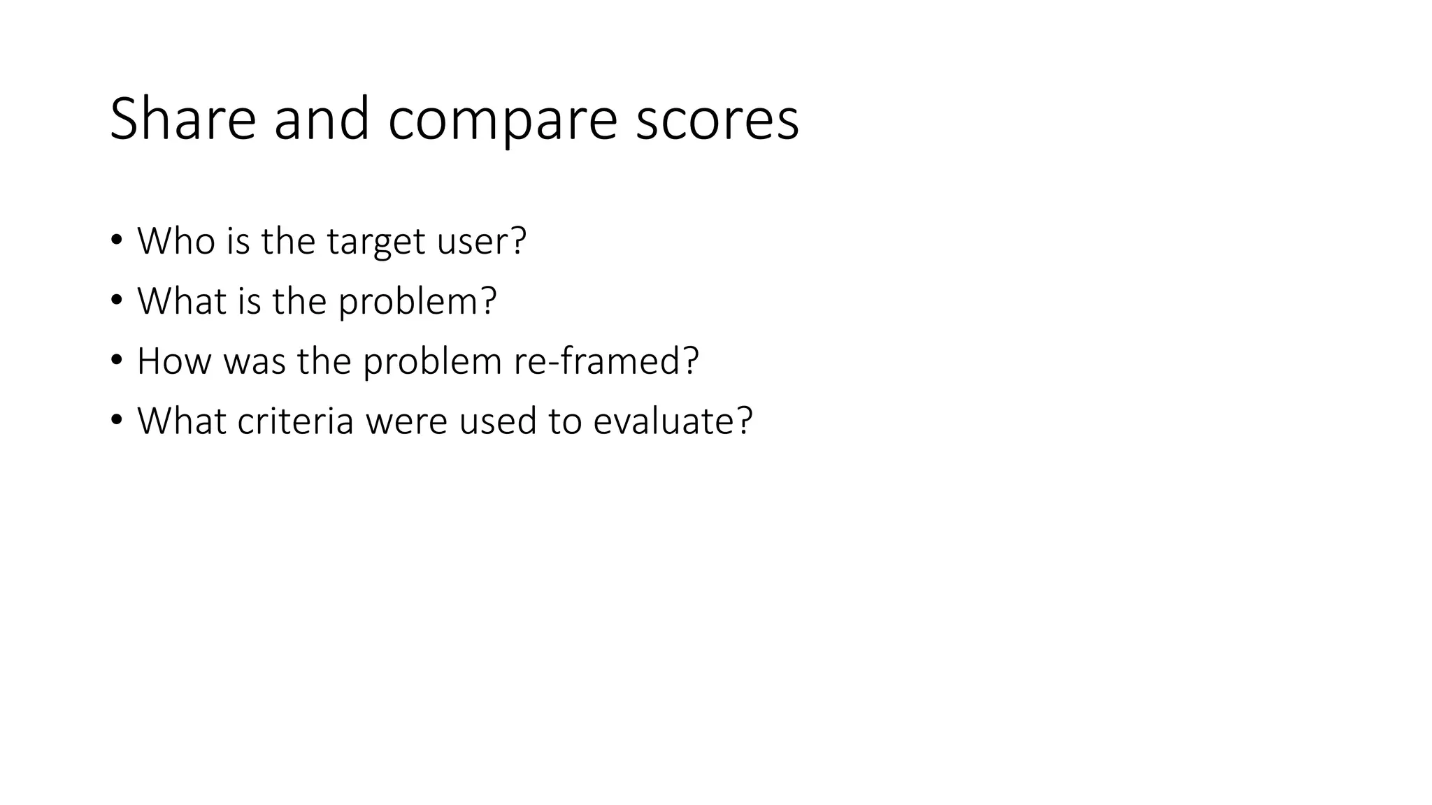 Share and compare scores
• Who is the target user?
• What is the problem?
• How was the problem re-framed?
• What criteria were used to evaluate?
 