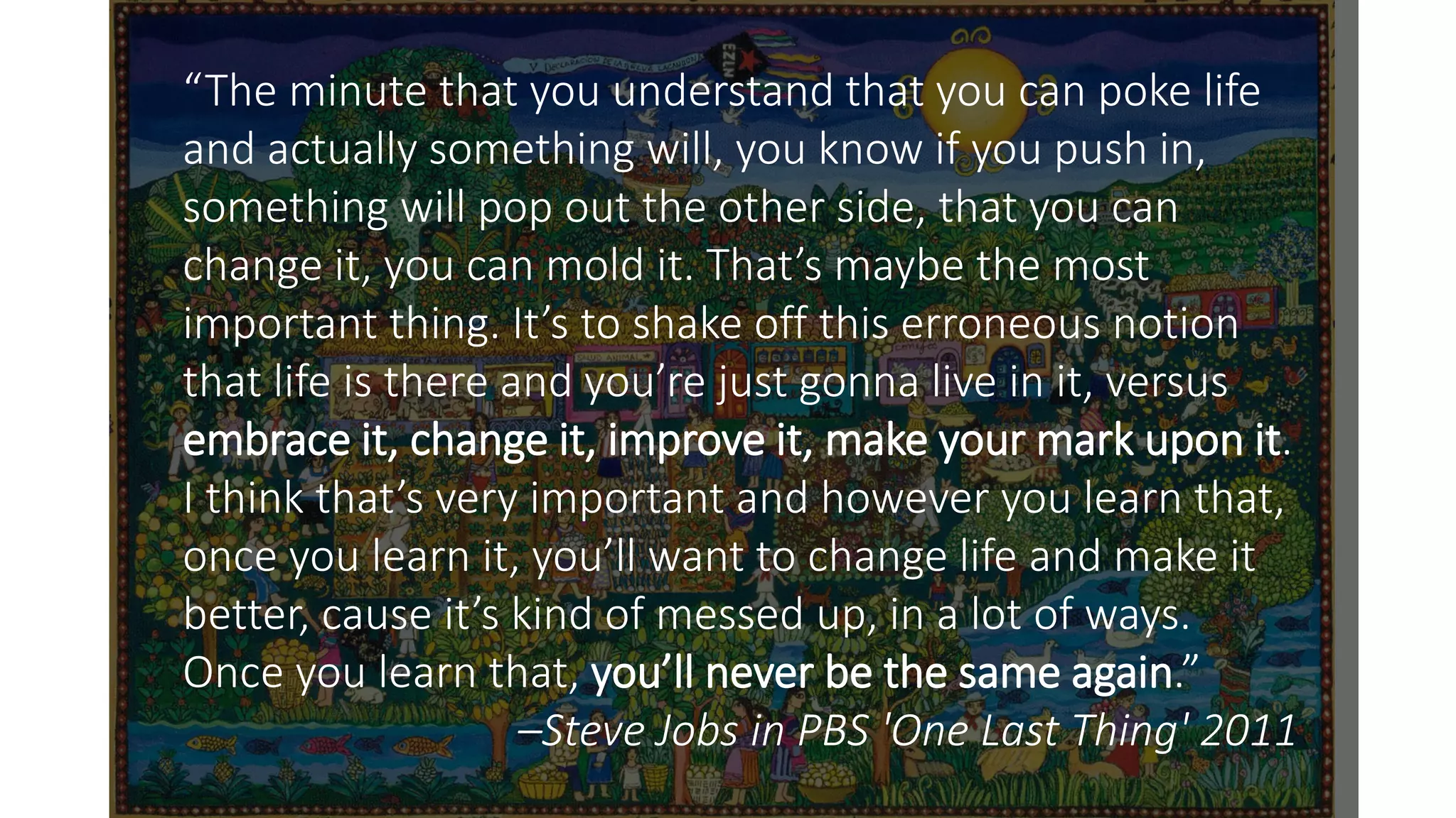 “The minute that you understand that you can poke life
and actually something will, you know if you push in,
something will pop out the other side, that you can
change it, you can mold it. That’s maybe the most
important thing. It’s to shake off this erroneous notion
that life is there and you’re just gonna live in it, versus
embrace it, change it, improve it, make your mark upon it.
I think that’s very important and however you learn that,
once you learn it, you’ll want to change life and make it
better, cause it’s kind of messed up, in a lot of ways.
Once you learn that, you’ll never be the same again.”
–Steve Jobs in PBS 'One Last Thing' 2011
 