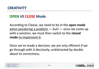 MANUALDENORMASGRÁFICAS|09
LOGÓTIPO HORIZONTAL
77
CREATIVITY
OPEN VS CLOSE Mode
According	to	Cleese,	we	need	to	be	in	the	open	mode	
when	pondering	a	problem	— but!	— once	we	come	up	
with	a	solution,	we	must	then	switch	to	the	closed	
mode	to	implement	it.	
Once	we’ve	made	a	decision,	we	are	only	efficient	if	we	
go	through	with	it	decisively,	undistracted	by	doubts	
about	its	correctness.
 