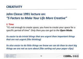 MANUALDENORMASGRÁFICAS|09
LOGÓTIPO HORIZONTAL
82
CREATIVITY
John	Cleese	1991	lecture	on:
“5	Factors	to	Make	Your	Life	More	Creative”
2.	Time
“It’s	not	enough	to	create	space;	you	have	to	create	your	space	for	a	
specific	period	of	time”.	Only	then	you	can	get	to	the	Open	Mode.
Its	easier	to	do	trivial	things	that	are	urgent	than	important	things	
that	are	not	urgent	(like	thinking)
Its	also	easier	to	do	little	things	we	know	we	can	do	than	to	start	big	
things	we	are	not	so	sure	about	(like	sorting	out	your	paper	clips)
 