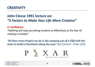 MANUALDENORMASGRÁFICAS|09
LOGÓTIPO HORIZONTAL
86
CREATIVITY
John	Cleese	1991	lecture	on:
“5	Factors	to	Make	Your	Life	More	Creative”
4.	Confidence
“Nothing	will	stop	you	being	creative	so	effectively	as	the	fear	of	
making	a	mistake.”
“At	Pixar	every	Project	we	do	is	like	Jumping	out	of	a	Cliff	with	the	
tools	to	build	a	ParaShoot along	the	way”	(Ed	Catmull – Pixar	CEO)
 