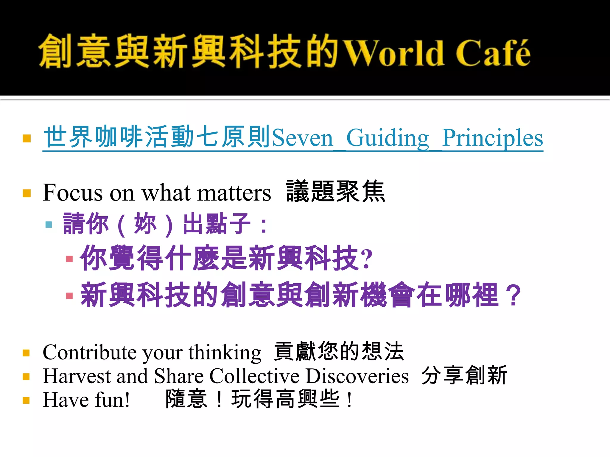 創意與新興科技的World Café世界咖啡活動七原則Seven_Guiding_PrinciplesFocus on what matters  議題聚焦請你（妳）出點子：你覺得什麼是新興科技?新興科技的創意與創新機會在哪裡？Contribute your thinking  貢獻您的想法Harvest and Share Collective Discoveries  分享創新Have fun!      隨意！玩得高興些 !