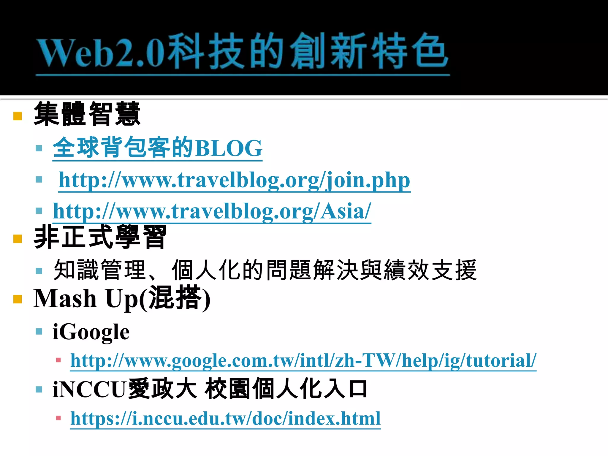 Web2.0科技的創新特色集體智慧全球背包客的BLOGhttp://www.travelblog.org/join.phphttp://www.travelblog.org/Asia/非正式學習知識管理、個人化的問題解決與績效支援Mash Up(混搭)iGooglehttp://www.google.com.tw/intl/zh-TW/help/ig/tutorial/iNCCU愛政大 校園個人化入口https://i.nccu.edu.tw/doc/index.html