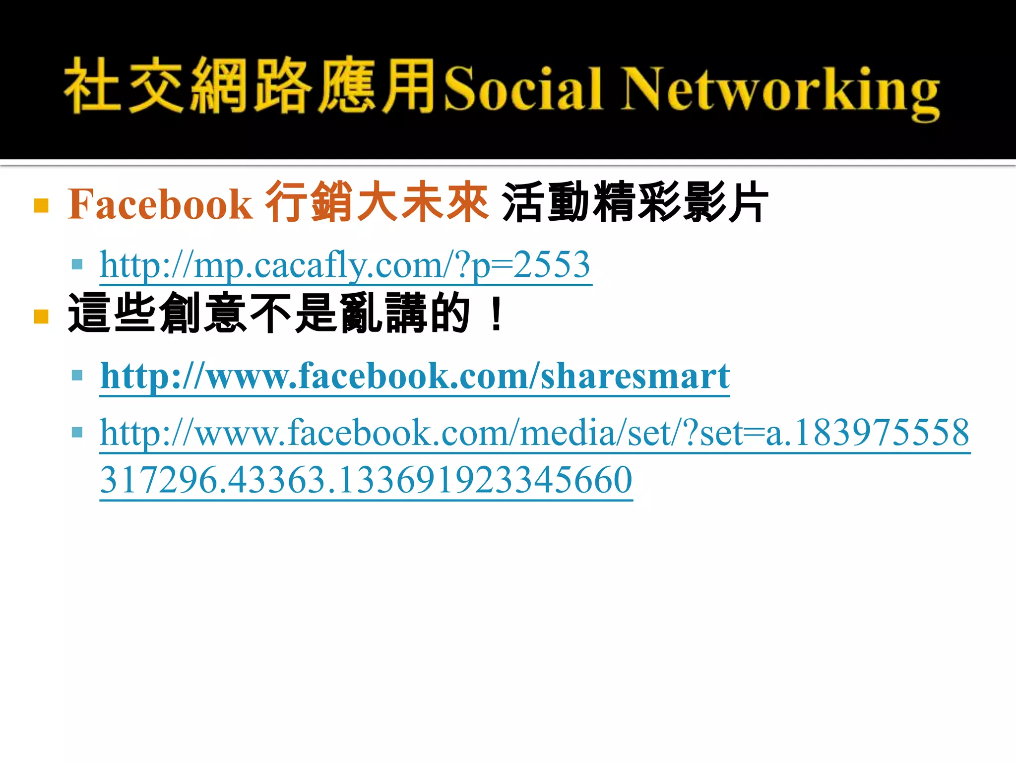 社交網路應用Social NetworkingFacebook行銷大未來 活動精彩影片 http://mp.cacafly.com/?p=2553這些創意不是亂講的！http://www.facebook.com/sharesmarthttp://www.facebook.com/media/set/?set=a.183975558317296.43363.133691923345660