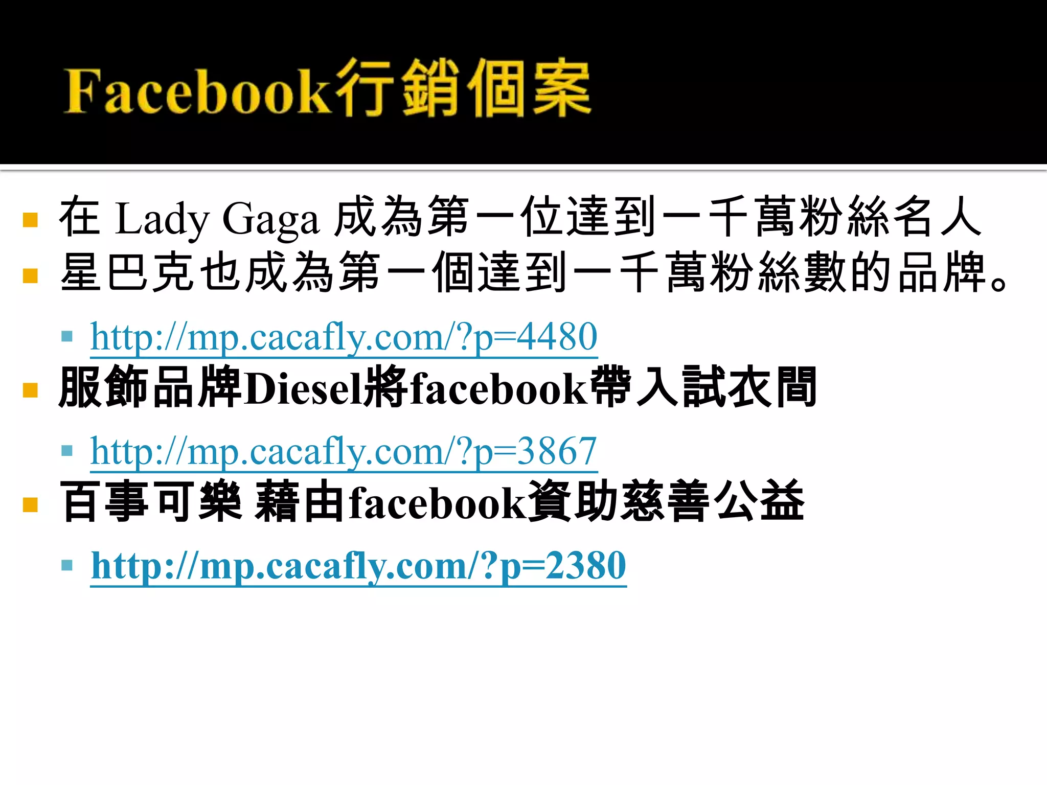 Facebook行銷個案在 Lady Gaga 成為第一位達到一千萬粉絲名人星巴克也成為第一個達到一千萬粉絲數的品牌。http://mp.cacafly.com/?p=4480服飾品牌Diesel將facebook帶入試衣間http://mp.cacafly.com/?p=3867百事可樂 藉由facebook資助慈善公益http://mp.cacafly.com/?p=2380
