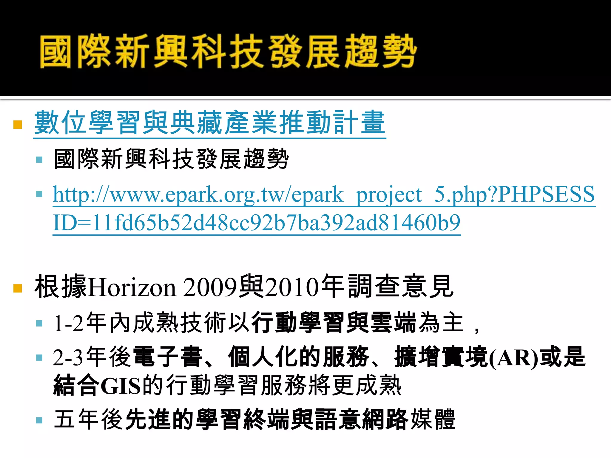 國際新興科技發展趨勢數位學習與典藏產業推動計畫國際新興科技發展趨勢http://www.epark.org.tw/epark_project_5.php?PHPSESSID=11fd65b52d48cc92b7ba392ad81460b9根據Horizon 2009與2010年調查意見1-2年內成熟技術以行動學習與雲端為主，2-3年後電子書、個人化的服務、擴增實境(AR)或是結合GIS的行動學習服務將更成熟五年後先進的學習終端與語意網路媒體