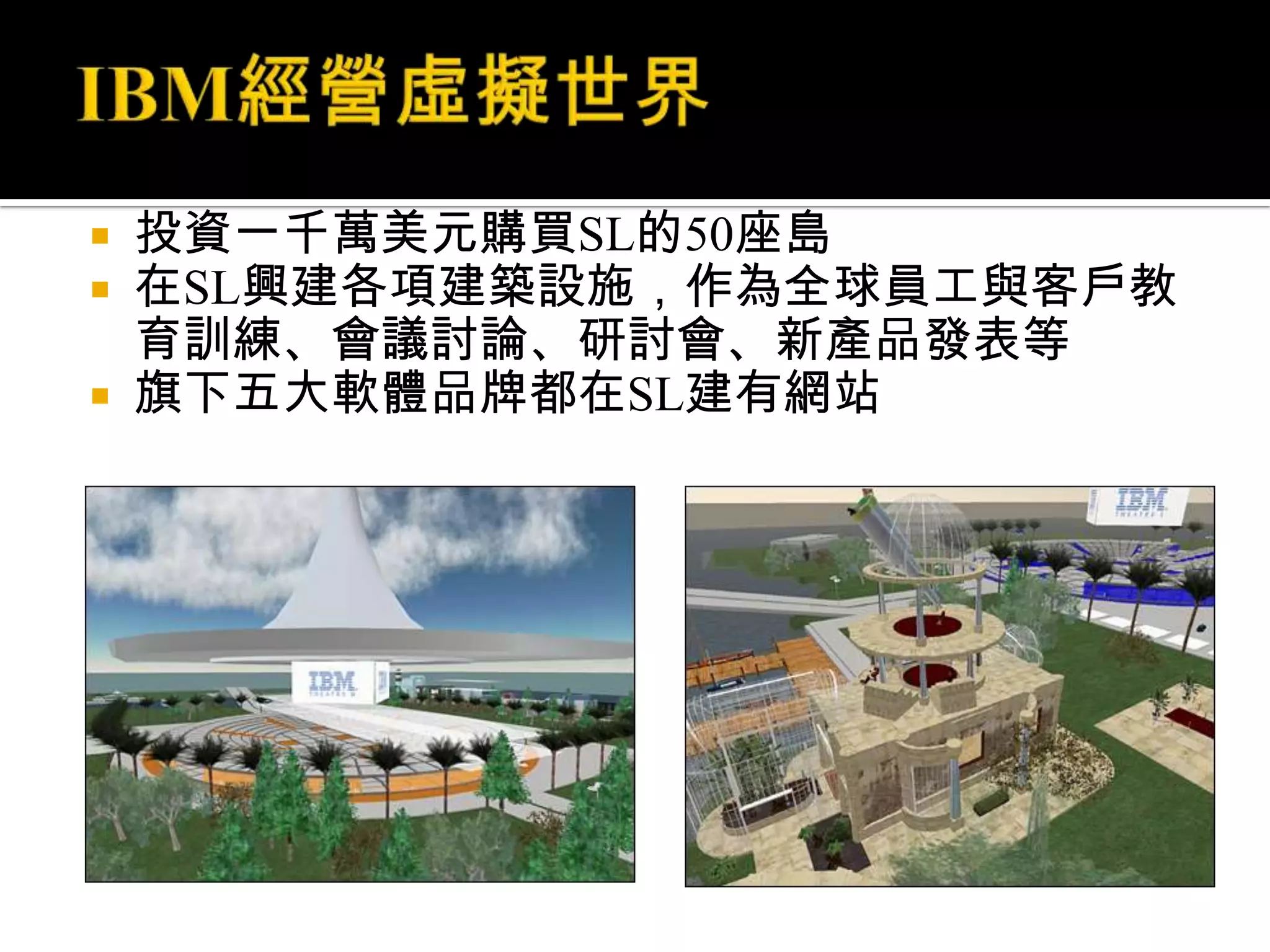 IBM經營虛擬世界投資一千萬美元購買SL的50座島在SL興建各項建築設施，作為全球員工與客戶教育訓練、會議討論、研討會、新產品發表等旗下五大軟體品牌都在SL建有網站