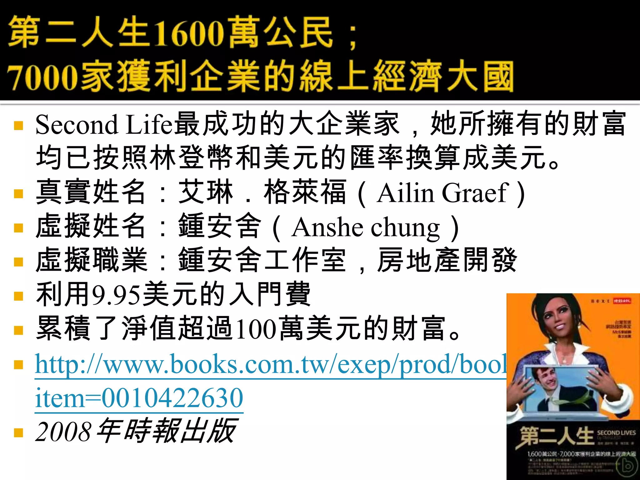 第二人生1600萬公民；7000家獲利企業的線上經濟大國Second Life最成功的大企業家，她所擁有的財富均已按照林登幣和美元的匯率換算成美元。 真實姓名：艾琳．格萊福（AilinGraef）虛擬姓名：鍾安舍（Anshechung）虛擬職業：鍾安舍工作室，房地產開發利用9.95美元的入門費累積了淨值超過100萬美元的財富。http://www.books.com.tw/exep/prod/booksfile.php?item=00104226302008年時報出版