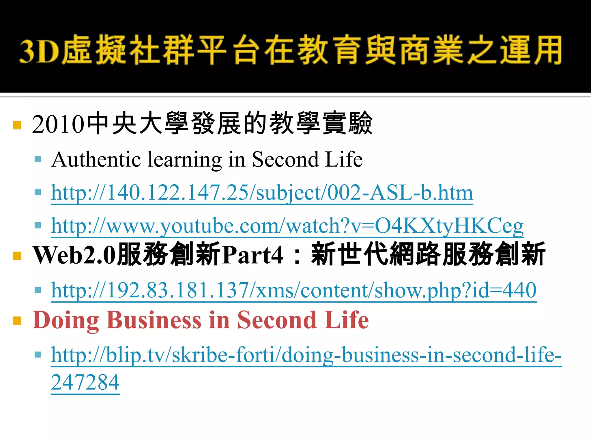 3D虛擬社群平台在教育與商業之運用2010中央大學發展的教學實驗Authentic learning in Second Lifehttp://140.122.147.25/subject/002-ASL-b.htmhttp://www.youtube.com/watch?v=O4KXtyHKCegWeb2.0服務創新Part4：新世代網路服務創新http://192.83.181.137/xms/content/show.php?id=440Doing Business in Second Lifehttp://blip.tv/skribe-forti/doing-business-in-second-life-247284