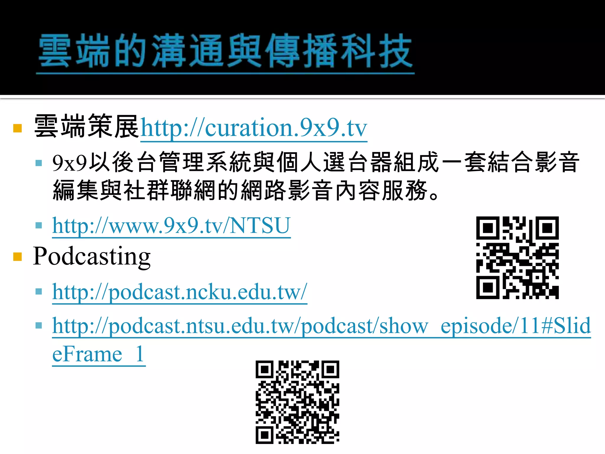 雲端的溝通與傳播科技雲端策展http://curation.9x9.tv9x9以後台管理系統與個人選台器組成一套結合影音編集與社群聯網的網路影音內容服務。http://www.9x9.tv/NTSUPodcastinghttp://podcast.ncku.edu.tw/http://podcast.ntsu.edu.tw/podcast/show_episode/11#SlideFrame_1
