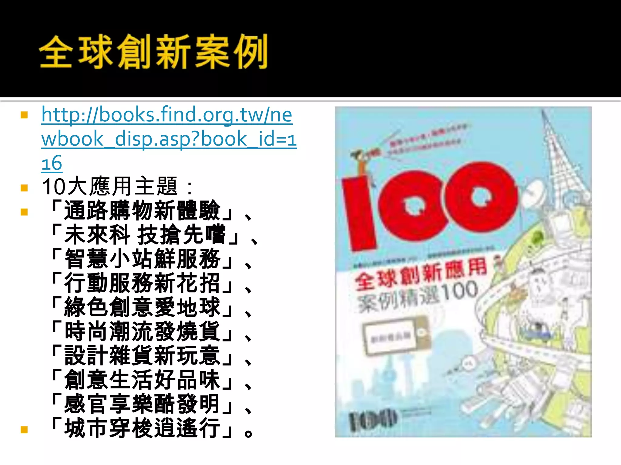 全球創新案例http://books.find.org.tw/newbook_disp.asp?book_id=11610大應用主題：「通路購物新體驗」、「未來科 技搶先嚐」、「智慧小站鮮服務」、「行動服務新花招」、「綠色創意愛地球」、「時尚潮流發燒貨」、「設計雜貨新玩意」、「創意生活好品味」、「感官享樂酷發明」、「城市穿梭逍遙行」。