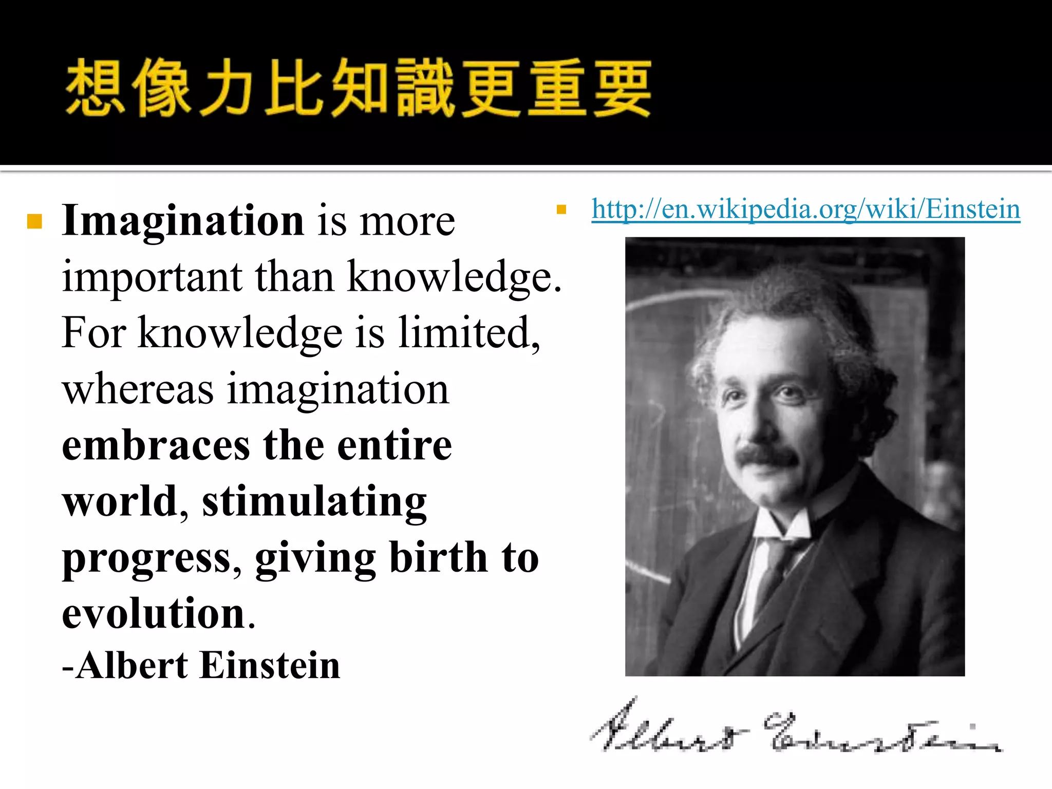 想像力比知識更重要Imaginationis more important than knowledge. For knowledge is limited, whereas imagination embraces the entire world, stimulating progress, giving birth to evolution.-Albert Einsteinhttp://en.wikipedia.org/wiki/Einstein