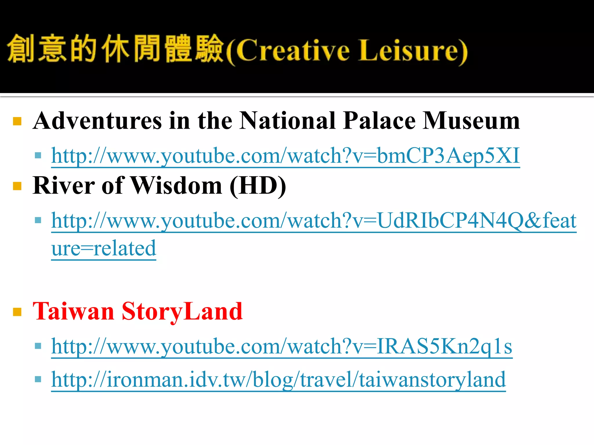 創意的休閒體驗(Creative Leisure)Adventures in the National Palace Museumhttp://www.youtube.com/watch?v=bmCP3Aep5XIRiver of Wisdom (HD)http://www.youtube.com/watch?v=UdRIbCP4N4Q&feature=relatedTaiwan StoryLandhttp://www.youtube.com/watch?v=IRAS5Kn2q1shttp://ironman.idv.tw/blog/travel/taiwanstoryland