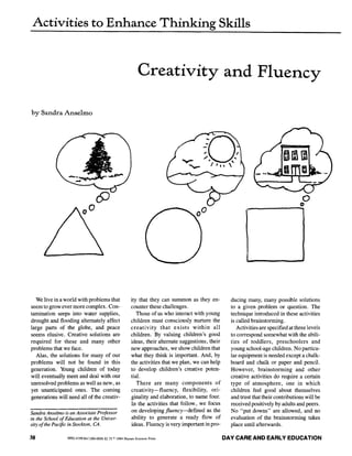 Activities to Enhance Thinking Skills
Creativity and Fluency
by Sandra Anselmo
i ~ J i iiiii iiiiiiiii
We live in a world with problems that
seem to grow ever more complex. Con-
tamination seeps into water supplies,
drought and flooding altemately affect
large parts of the globe, and peace
seems elusive. Creative solutions are
required for these and many other
problems that we face.
Alas, the solutions for many of our
problems will not be found in this
generation. Young children of today
will eventually meet and deal with our
unresolved problems as well as new, as
yet unanticipated ones. The coming
generations will need all of the creativ-
Sandra Anselmo is an Associate Professor
in the School of Education at the Univer-
sity of the Pacific in Stockton, CA.
ity that they can summon as they en-
counter these challenges.
Those of us who interact with young
children must consciously nurture the
creativity that exists within all
children. By valuing children's good
ideas, their alternate suggestions, their
new approaches, we show children that
what they think is important. And, by
the activities that we plan, we can help
to develop children's creative poten-
tial.
There are many components of
creativity--fluency, flexibility, ori-
ginality and elaboration, to name four.
In the activities that follow, we focus
on developing fluency--defined as the
ability to generate a ready flow of
ideas. Fluency is very important in pro-
ducing many, many possible solutions
to a given problem or question. The
technique introduced in these activities
is called brainstorming.
Activities are specified at three levels
to correspond somewhat with the abili-
ties of toddlers, preschoolers and
young school-age children. No particu-
lar equipment is needed except a chalk-
board and chalk or paper and pencil.
However, brainstorming and other
creative activities do require a certain
type of atmosphere, one in which
children feel good about themselves
and trust that their contributions will be
received positively by adults and peers.
No "put downs" are allowed, and no
evaluation of the brainstorming takes
place until afterwards.
38 0992-4199/84/1300-0038,~,75~1984H.... s~i..... ~ DAY CARE AND EARLY EDUCATION
 