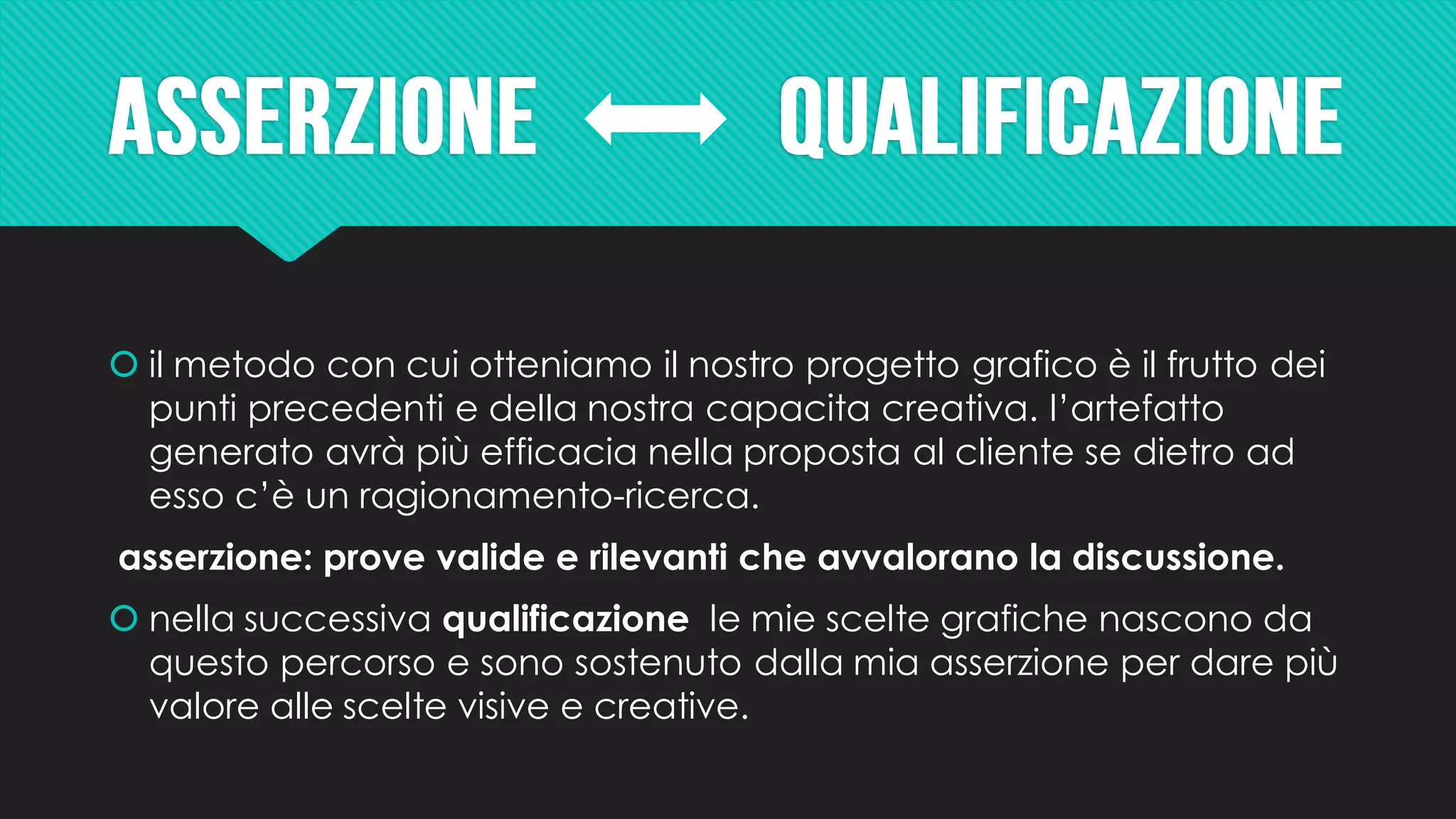  il metodo con cui otteniamo il nostro progetto grafico è il frutto dei
punti precedenti e della nostra capacita creativa. l’artefatto
generato avrà più efficacia nella proposta al cliente se dietro ad
esso c’è un ragionamento-ricerca.
asserzione: prove valide e rilevanti che avvalorano la discussione.
 nella successiva qualificazione le mie scelte grafiche nascono da
questo percorso e sono sostenuto dalla mia asserzione per dare più
valore alle scelte visive e creative.
 