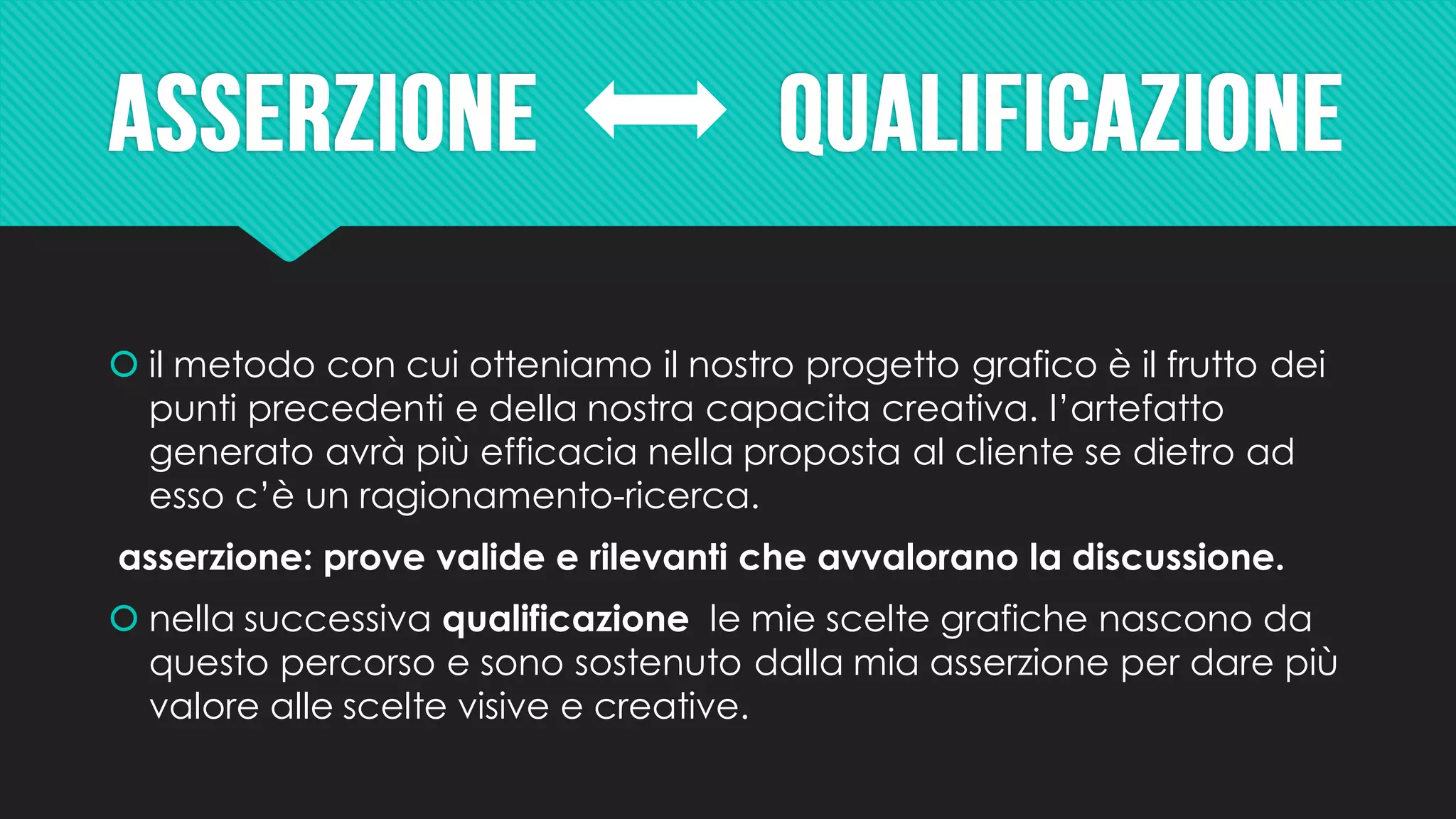  il metodo con cui otteniamo il nostro progetto grafico è il frutto dei
punti precedenti e della nostra capacita creativa. l’artefatto
generato avrà più efficacia nella proposta al cliente se dietro ad
esso c’è un ragionamento-ricerca.
asserzione: prove valide e rilevanti che avvalorano la discussione.
 nella successiva qualificazione le mie scelte grafiche nascono da
questo percorso e sono sostenuto dalla mia asserzione per dare più
valore alle scelte visive e creative.
 