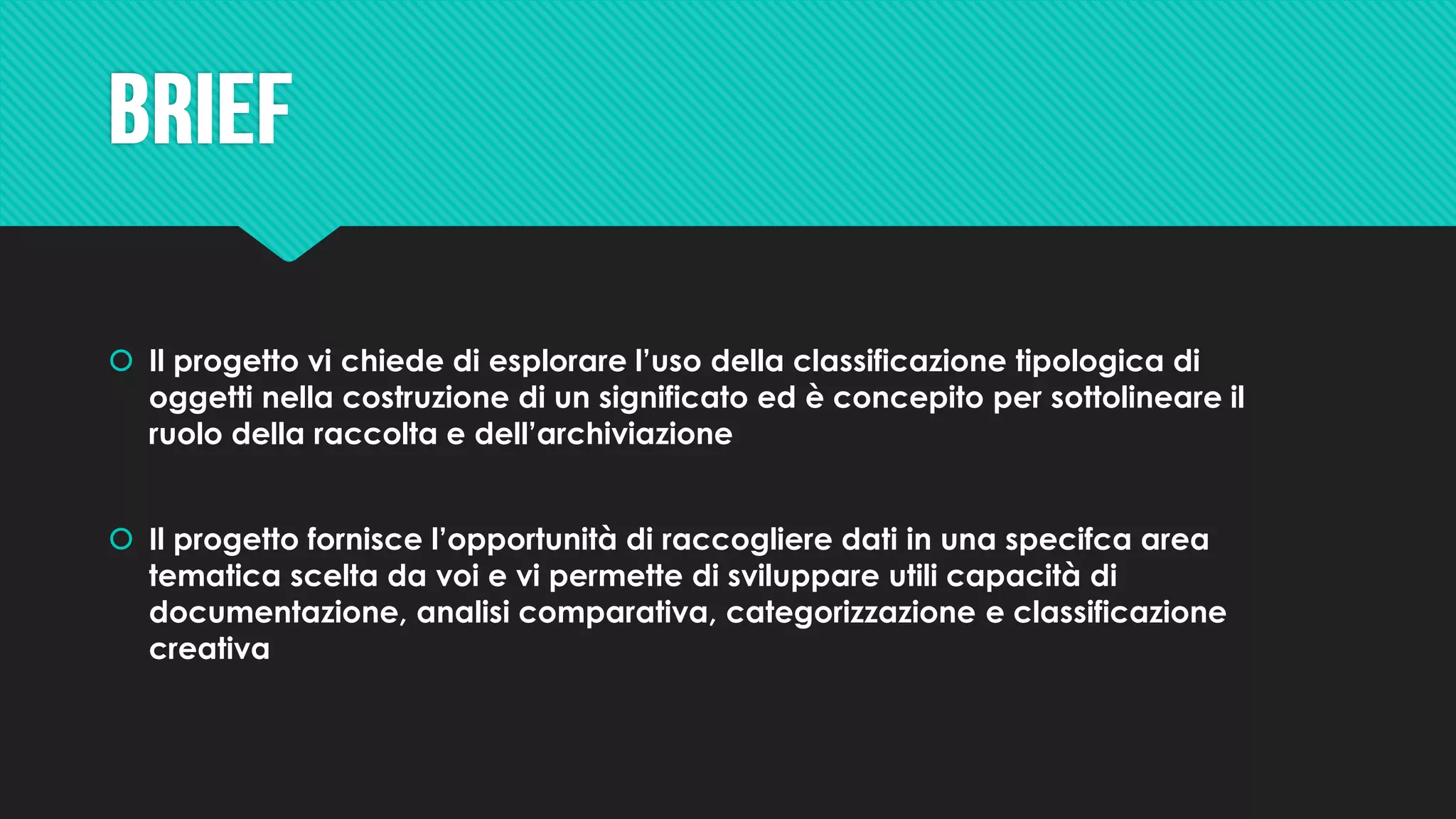  Il progetto vi chiede di esplorare l’uso della classificazione tipologica di
oggetti nella costruzione di un significato ed è concepito per sottolineare il
ruolo della raccolta e dell’archiviazione
 Il progetto fornisce l’opportunità di raccogliere dati in una specifca area
tematica scelta da voi e vi permette di sviluppare utili capacità di
documentazione, analisi comparativa, categorizzazione e classificazione
creativa
 