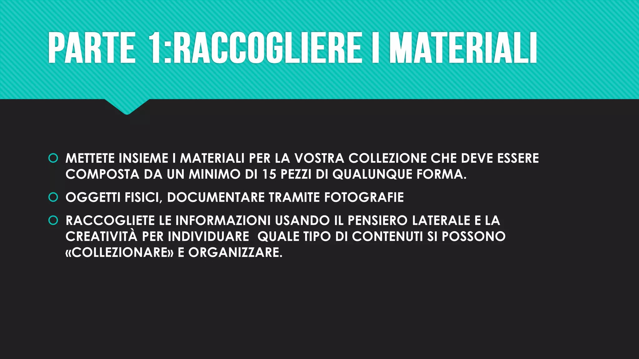  METTETE INSIEME I MATERIALI PER LA VOSTRA COLLEZIONE CHE DEVE ESSERE
COMPOSTA DA UN MINIMO DI 15 PEZZI DI QUALUNQUE FORMA.
 OGGETTI FISICI, DOCUMENTARE TRAMITE FOTOGRAFIE
 RACCOGLIETE LE INFORMAZIONI USANDO IL PENSIERO LATERALE E LA
CREATIVITÀ PER INDIVIDUARE QUALE TIPO DI CONTENUTI SI POSSONO
«COLLEZIONARE» E ORGANIZZARE.
 