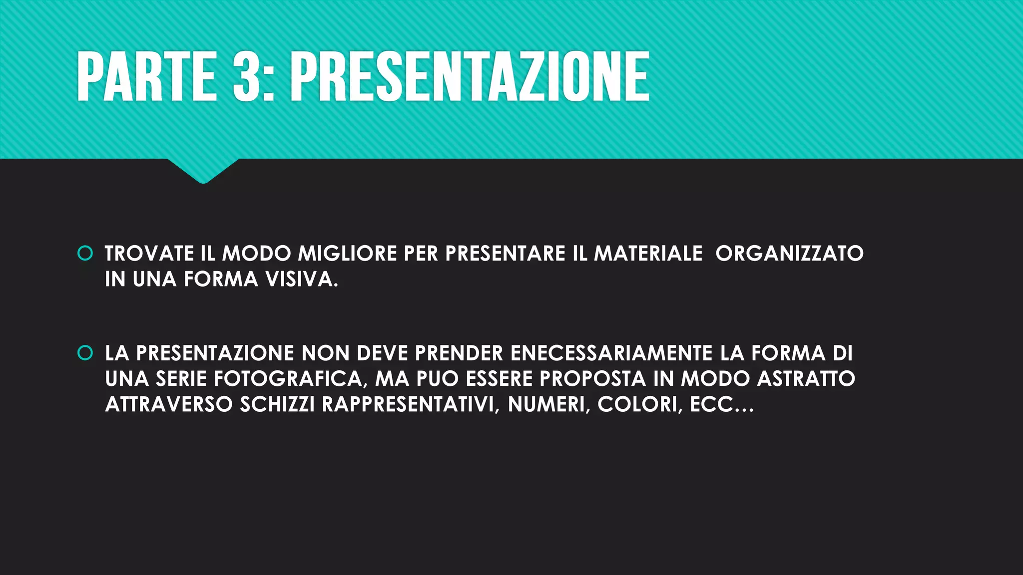  TROVATE IL MODO MIGLIORE PER PRESENTARE IL MATERIALE ORGANIZZATO
IN UNA FORMA VISIVA.
 LA PRESENTAZIONE NON DEVE PRENDER ENECESSARIAMENTE LA FORMA DI
UNA SERIE FOTOGRAFICA, MA PUO ESSERE PROPOSTA IN MODO ASTRATTO
ATTRAVERSO SCHIZZI RAPPRESENTATIVI, NUMERI, COLORI, ECC…
 