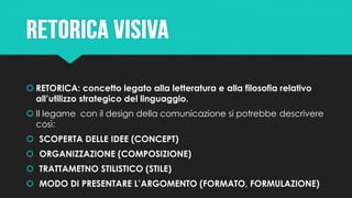  RETORICA: concetto legato alla letteratura e alla filosofia relativo
all’utilizzo strategico del linguaggio.
 Il legame con il design della comunicazione si potrebbe descrivere
così:
 SCOPERTA DELLE IDEE (CONCEPT)
 ORGANIZZAZIONE (COMPOSIZIONE)
 TRATTAMETNO STILISTICO (STILE)
 MODO DI PRESENTARE L’ARGOMENTO (FORMATO, FORMULAZIONE)
 