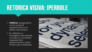  IPERBOLE: esagerazione
con lo scopo di
produrre enfasi o un
effetto drammatico
 Es. utilizzare un
immagine molto grande
e invasiva o una parola
rappresentata
graficamente in modo
invasivo per enfatizzarla.
 