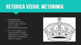  METANONIMIA:
sostituzione di una
parola o di una frase
con un’altra
strettamente associata.
 Es. un’immagine o un
nome possono essere
sostituite con un simbolo
dotato di connotazioni
simili. es. corona.
 