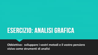 Obbiettivo: sviluppare i vostri metodi e il vostro pensiero
visivo come strumenti di analisi
 