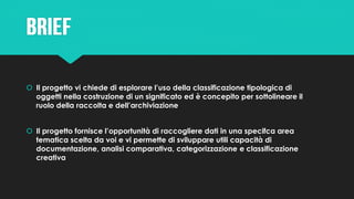  Il progetto vi chiede di esplorare l’uso della classificazione tipologica di
oggetti nella costruzione di un significato ed è concepito per sottolineare il
ruolo della raccolta e dell’archiviazione
 Il progetto fornisce l’opportunità di raccogliere dati in una specifca area
tematica scelta da voi e vi permette di sviluppare utili capacità di
documentazione, analisi comparativa, categorizzazione e classificazione
creativa
 