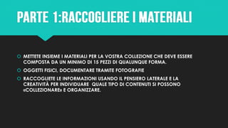  METTETE INSIEME I MATERIALI PER LA VOSTRA COLLEZIONE CHE DEVE ESSERE
COMPOSTA DA UN MINIMO DI 15 PEZZI DI QUALUNQUE FORMA.
 OGGETTI FISICI, DOCUMENTARE TRAMITE FOTOGRAFIE
 RACCOGLIETE LE INFORMAZIONI USANDO IL PENSIERO LATERALE E LA
CREATIVITÀ PER INDIVIDUARE QUALE TIPO DI CONTENUTI SI POSSONO
«COLLEZIONARE» E ORGANIZZARE.
 