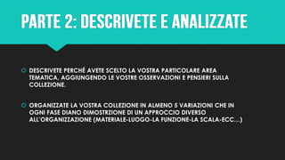  DESCRIVETE PERCHÉ AVETE SCELTO LA VOSTRA PARTICOLARE AREA
TEMATICA, AGGIUNGENDO LE VOSTRE OSSERVAZIONI E PENSIERI SULLA
COLLEZIONE.
 ORGANIZZATE LA VOSTRA COLLEZIONE IN ALMENO 5 VARIAZIONI CHE IN
OGNI FASE DIANO DIMOSTRZIONE DI UN APPROCCIO DIVERSO
ALL’ORGANIZZAZIONE (MATERIALE-LUOGO-LA FUNZIONE-LA SCALA-ECC…)
 