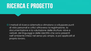  I metodi di ricerca sistematica stimolano a sviluppare punti
di vista personali e critici attraverso la registrazione, la
documentazione e la valutazione delle strutture visive e
verbali, dei linguaggi e delle identità che sono presenti
nell’ambiente inteso nel senso più ampio, e poi applicarli al
proprio lavoro.
 