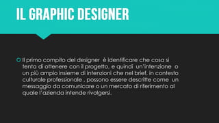  Il primo compito del designer è identificare che cosa si
tenta di ottenere con il progetto, e quindi un’intenzione o
un più ampio insieme di intenzioni che nel brief, in contesto
culturale professionale , possono essere descritte come un
messaggio da comunicare o un mercato di riferimento al
quale l’azienda intende rivolgersi.
 