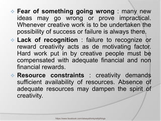  Fear of something going wrong : many new
  ideas may go wrong or prove impractical.
  Whenever creative work is to be undertaken the
  possibility of success or failure is always there.
 Lack of recognition : failure to recognize or
  reward creativity acts as de motivating factor.
  Hard work put in by creative people must be
  compensated with adequate financial and non
  financial rewards.
 Resource constraints : creativity demands
  sufficient availability of resources. Absence of
  adequate resources may dampen the spirit of
  creativity.


                https://www.facebook.com/ialwaysthinkprettythings
 