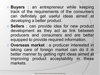  Buyers : an entrepreneur while keeping
  track of the requirements of the consumers
  can definitely get useful ideas aimed at
  developing a better product.
 Sellers : can provide idea for new product
  development as they act as link between
  producers and consumers and are better
  equipped to provide required information.
 Overseas market : a producer interested in
  taking care of foreign market can do it in
  better manner by getting right ideas aimed at
  improving product acceptability in these
  markets.

               https://www.facebook.com/ialwaysthinkprettythings
 
