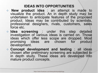 IDEAS INTO OPPORTUNITIES
    New product idea : an attempt is made to
    visualize the product. An in depth study may be
    undertaken to anticipate features of the proposed
    product. Ideas may be contributed by scientists,
    professional designers, rivals, customers, sales
    force etc.
   Idea screening : under this step detailed
    investigation of various ideas is carried on. Those
    ideas which offer less scope are dropped. Most
    promising ideas are chosen for product
    development.
   Concept development and testing : all ideas
    chosen after preliminary screening are subjected to
    in depth study. These ideas are developed into
    mature product concepts.


                  https://www.facebook.com/ialwaysthinkprettythings
 
