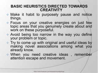 BASIC HEURISTICS DIRECTED TOWARDS
                      CREATIVITY
   Make it habit to purposely pause and notice
    things.
   Focus on your creative energies on just few
    topic areas that you genuinely create about and
    work on these purposeful.
   Avoid being too narrow in the way you define
    your problem or topic.
   Try to come up with original and useful ideas by
    making novel associations among what you
    already know.
   When you need creative ideas , remember
    attention escape and movement.


                 https://www.facebook.com/ialwaysthinkprettythings
 
