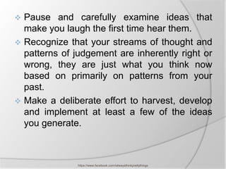  Pause and carefully examine ideas that
  make you laugh the first time hear them.
 Recognize that your streams of thought and
  patterns of judgement are inherently right or
  wrong, they are just what you think now
  based on primarily on patterns from your
  past.
 Make a deliberate effort to harvest, develop
  and implement at least a few of the ideas
  you generate.



               https://www.facebook.com/ialwaysthinkprettythings
 