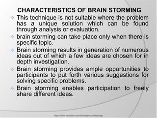 CHARACTERISTICS OF BRAIN STORMING
   This technique is not suitable where the problem
    has a unique solution which can be found
    through analysis or evaluation.
   brain storming can take place only when there is
    specific topic.
   Brain storming results in generation of numerous
    ideas out of which a few ideas are chosen for in
    depth investigation.
   Brain storming provides ample opportunities to
    participants to put forth various suggestions for
    solving specific problems.
   Brain storming enables participation to freely
    share different ideas.


                 https://www.facebook.com/ialwaysthinkprettythings
 