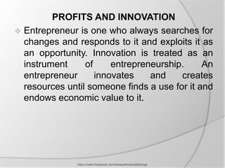 PROFITS AND INNOVATION
 Entrepreneur is one who always searches for
  changes and responds to it and exploits it as
  an opportunity. Innovation is treated as an
  instrument     of     entrepreneurship.     An
  entrepreneur      innovates    and    creates
  resources until someone finds a use for it and
  endows economic value to it.




               https://www.facebook.com/ialwaysthinkprettythings
 