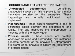 SOURCES AND TRANSFER OF INNOVATION
    Unexpected         occurrences     :    sometimes
    unexpected success or failure prove to be a major
    innovative surprise for the enterprise. These
    happenings are normally anticipated             and
    unplanned.
   Incongruities : these occurs whenever a gap or
    difference exists between the expectations and
    reality. The gap motivates the entrepreneur to
    innovate with all the more vigour.
   Process needs : these needs are created
    whenever situation and surrounding circumstances
    generate demand for the innovation. Entrepreneurs
    are prompted to innovate to satisfy the requirement
    of process needs.

                  https://www.facebook.com/ialwaysthinkprettythings
 