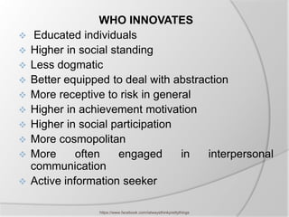 WHO INNOVATES
    Educated individuals
   Higher in social standing
   Less dogmatic
   Better equipped to deal with abstraction
   More receptive to risk in general
   Higher in achievement motivation
   Higher in social participation
   More cosmopolitan
   More      often    engaged     in   interpersonal
    communication
   Active information seeker

                 https://www.facebook.com/ialwaysthinkprettythings
 
