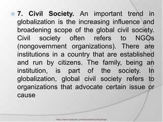    7. Civil Society. An important trend in
    globalization is the increasing influence and
    broadening scope of the global civil society.
    Civil society often refers to NGOs
    (nongovernment organizations). There are
    institutions in a country that are established
    and run by citizens. The family, being an
    institution, is part of the society. In
    globalization, global civil society refers to
    organizations that advocate certain issue or
    cause


                 https://www.facebook.com/ialwaysthinkprettythings
 